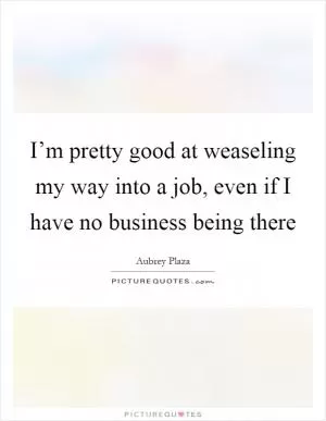 I’m pretty good at weaseling my way into a job, even if I have no business being there Picture Quote #1