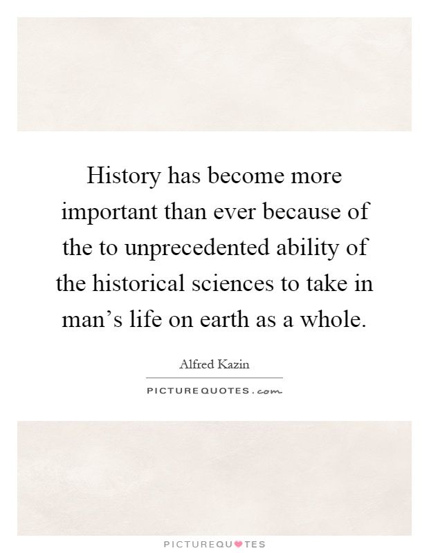 History has become more important than ever because of the to unprecedented ability of the historical sciences to take in man's life on earth as a whole Picture Quote #1