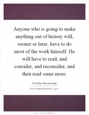 Anyone who is going to make anything out of history will, sooner or later, have to do most of the work himself. He will have to read, and consider, and reconsider, and then read some more Picture Quote #1