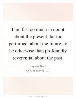 I am far too much in doubt about the present, far too perturbed.about the future, to be otherwise than profoundly reverential about the past Picture Quote #1