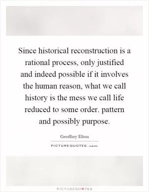 Since historical reconstruction is a rational process, only justified and indeed possible if it involves the human reason, what we call history is the mess we call life reduced to some order. pattern and possibly purpose Picture Quote #1