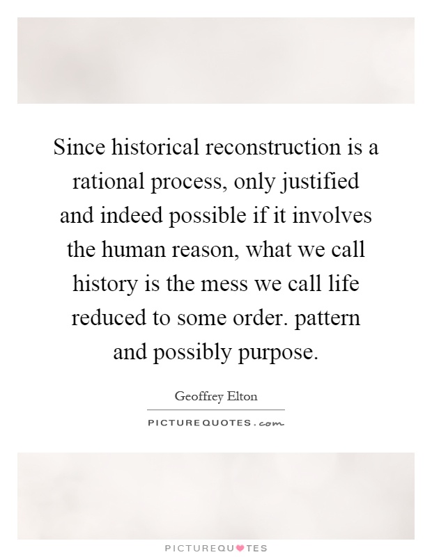 Since historical reconstruction is a rational process, only justified and indeed possible if it involves the human reason, what we call history is the mess we call life reduced to some order. pattern and possibly purpose Picture Quote #1