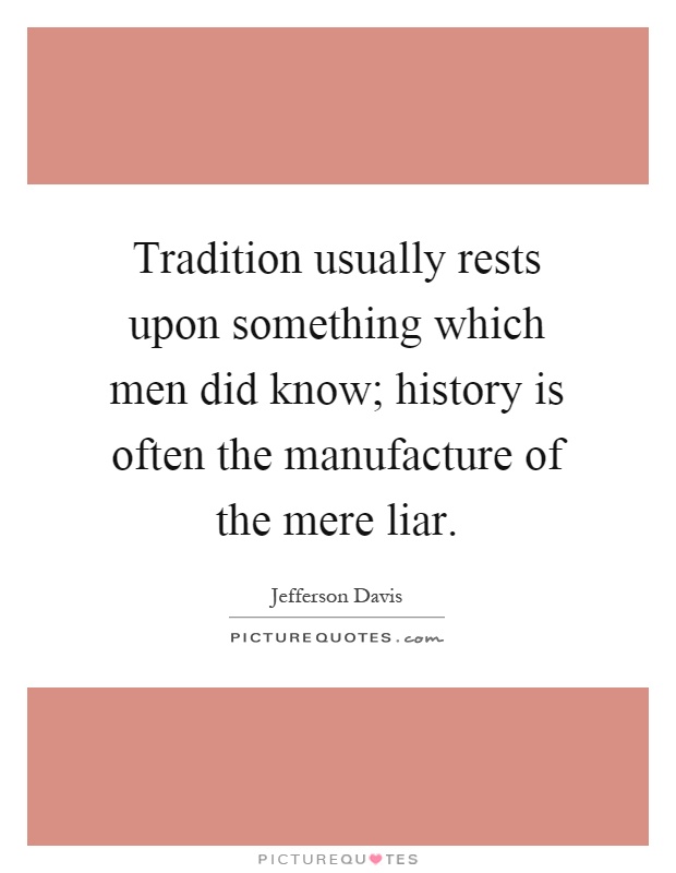 Tradition usually rests upon something which men did know; history is often the manufacture of the mere liar Picture Quote #1
