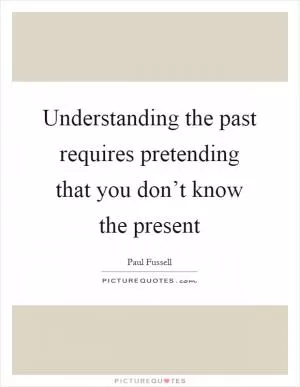 Understanding the past requires pretending that you don’t know the present Picture Quote #1