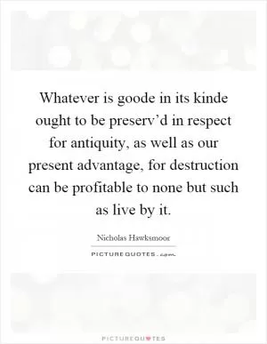 Whatever is goode in its kinde ought to be preserv’d in respect for antiquity, as well as our present advantage, for destruction can be profitable to none but such as live by it Picture Quote #1