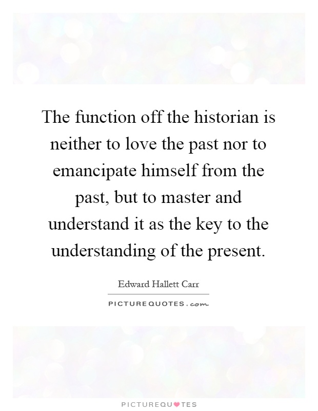 The function off the historian is neither to love the past nor to emancipate himself from the past, but to master and understand it as the key to the understanding of the present Picture Quote #1