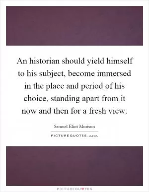 An historian should yield himself to his subject, become immersed in the place and period of his choice, standing apart from it now and then for a fresh view Picture Quote #1