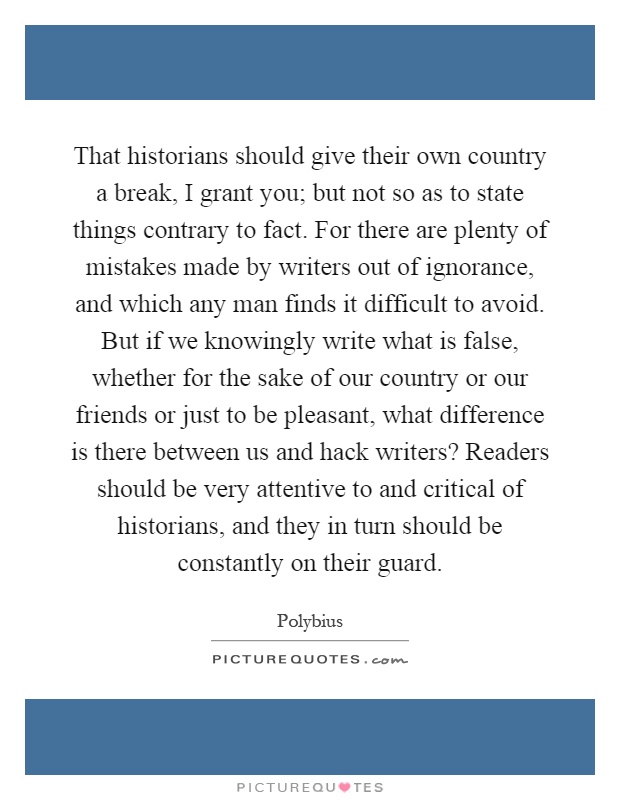 That historians should give their own country a break, I grant you; but not so as to state things contrary to fact. For there are plenty of mistakes made by writers out of ignorance, and which any man finds it difficult to avoid. But if we knowingly write what is false, whether for the sake of our country or our friends or just to be pleasant, what difference is there between us and hack writers? Readers should be very attentive to and critical of historians, and they in turn should be constantly on their guard Picture Quote #1