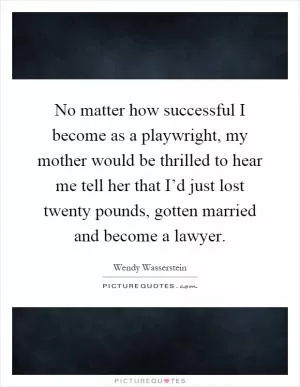 No matter how successful I become as a playwright, my mother would be thrilled to hear me tell her that I’d just lost twenty pounds, gotten married and become a lawyer Picture Quote #1