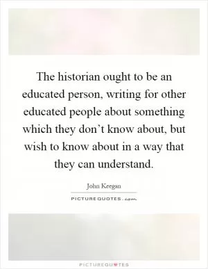 The historian ought to be an educated person, writing for other educated people about something which they don’t know about, but wish to know about in a way that they can understand Picture Quote #1