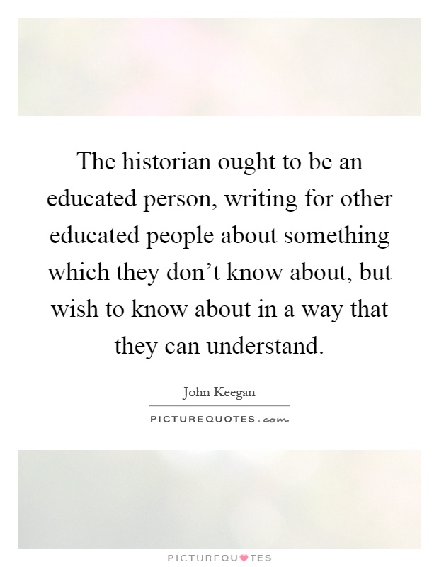 The historian ought to be an educated person, writing for other educated people about something which they don't know about, but wish to know about in a way that they can understand Picture Quote #1