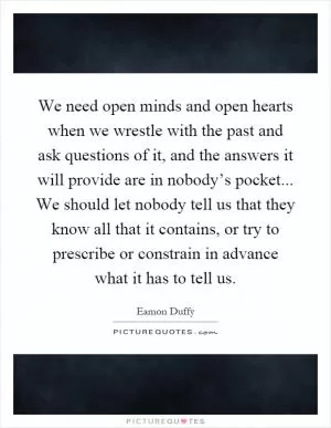 We need open minds and open hearts when we wrestle with the past and ask questions of it, and the answers it will provide are in nobody’s pocket... We should let nobody tell us that they know all that it contains, or try to prescribe or constrain in advance what it has to tell us Picture Quote #1