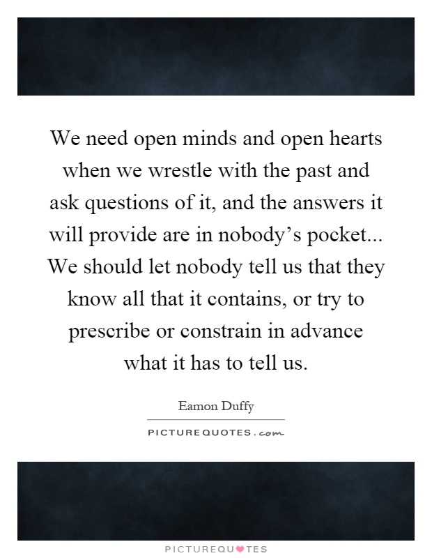 We need open minds and open hearts when we wrestle with the past and ask questions of it, and the answers it will provide are in nobody's pocket... We should let nobody tell us that they know all that it contains, or try to prescribe or constrain in advance what it has to tell us Picture Quote #1