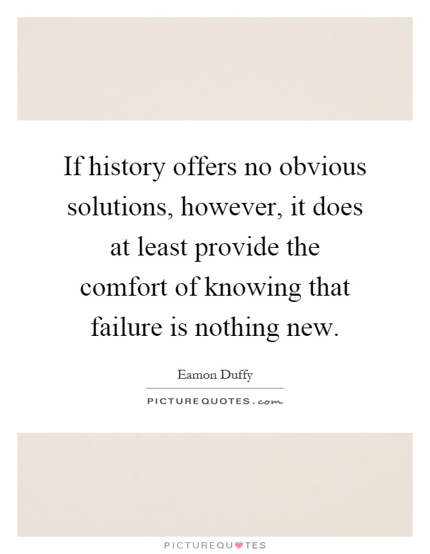 If history offers no obvious solutions, however, it does at least provide the comfort of knowing that failure is nothing new Picture Quote #1