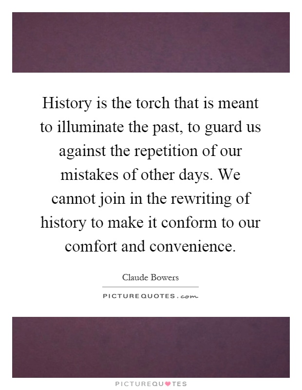 History is the torch that is meant to illuminate the past, to guard us against the repetition of our mistakes of other days. We cannot join in the rewriting of history to make it conform to our comfort and convenience Picture Quote #1