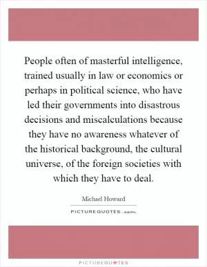 People often of masterful intelligence, trained usually in law or economics or perhaps in political science, who have led their governments into disastrous decisions and miscalculations because they have no awareness whatever of the historical background, the cultural universe, of the foreign societies with which they have to deal Picture Quote #1
