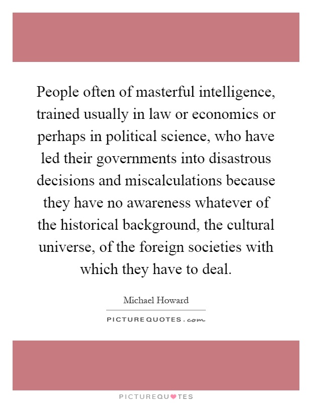 People often of masterful intelligence, trained usually in law or economics or perhaps in political science, who have led their governments into disastrous decisions and miscalculations because they have no awareness whatever of the historical background, the cultural universe, of the foreign societies with which they have to deal Picture Quote #1