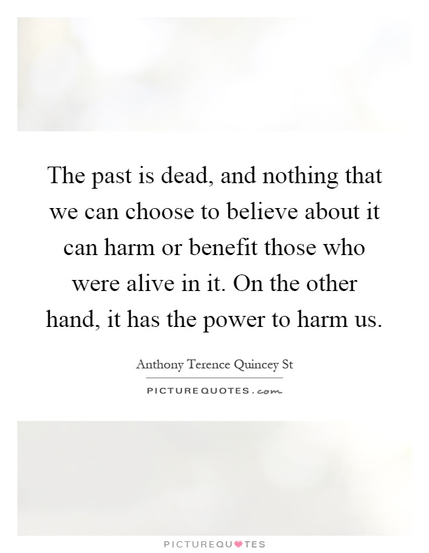 The past is dead, and nothing that we can choose to believe about it can harm or benefit those who were alive in it. On the other hand, it has the power to harm us Picture Quote #1