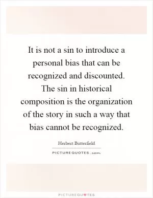 It is not a sin to introduce a personal bias that can be recognized and discounted. The sin in historical composition is the organization of the story in such a way that bias cannot be recognized Picture Quote #1