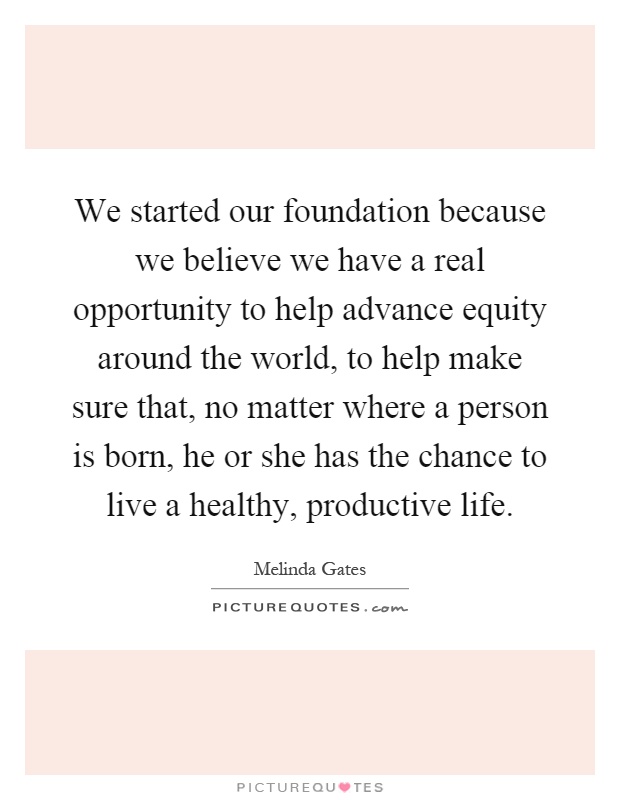 We started our foundation because we believe we have a real opportunity to help advance equity around the world, to help make sure that, no matter where a person is born, he or she has the chance to live a healthy, productive life Picture Quote #1