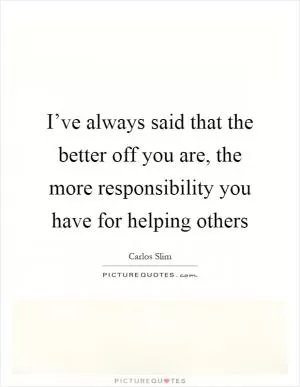 I’ve always said that the better off you are, the more responsibility you have for helping others Picture Quote #1