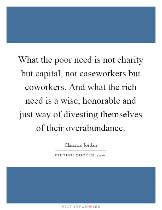 What the poor need is not charity but capital, not caseworkers but coworkers. And what the rich need is a wise, honorable and just way of divesting themselves of their overabundance Picture Quote #1