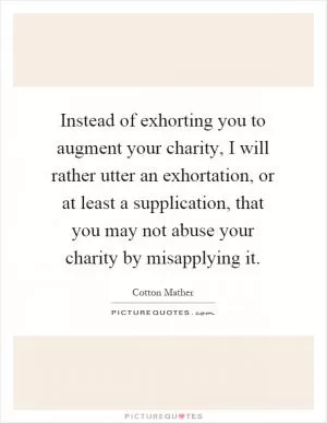 Instead of exhorting you to augment your charity, I will rather utter an exhortation, or at least a supplication, that you may not abuse your charity by misapplying it Picture Quote #1