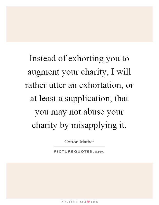Instead of exhorting you to augment your charity, I will rather utter an exhortation, or at least a supplication, that you may not abuse your charity by misapplying it Picture Quote #1