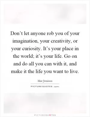 Don’t let anyone rob you of your imagination, your creativity, or your curiosity. It’s your place in the world; it’s your life. Go on and do all you can with it, and make it the life you want to live Picture Quote #1
