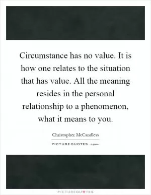Circumstance has no value. It is how one relates to the situation that has value. All the meaning resides in the personal relationship to a phenomenon, what it means to you Picture Quote #1