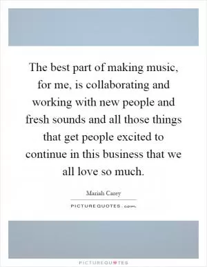 The best part of making music, for me, is collaborating and working with new people and fresh sounds and all those things that get people excited to continue in this business that we all love so much Picture Quote #1
