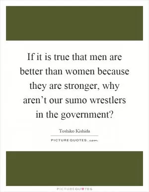 If it is true that men are better than women because they are stronger, why aren’t our sumo wrestlers in the government? Picture Quote #1