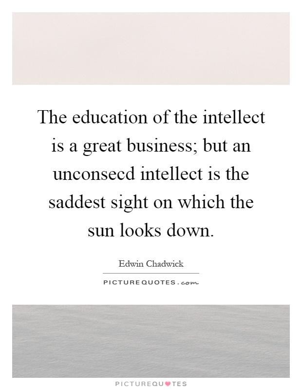 The education of the intellect is a great business; but an unconsecd intellect is the saddest sight on which the sun looks down Picture Quote #1