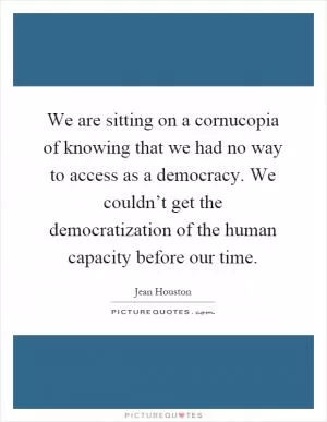 We are sitting on a cornucopia of knowing that we had no way to access as a democracy. We couldn’t get the democratization of the human capacity before our time Picture Quote #1