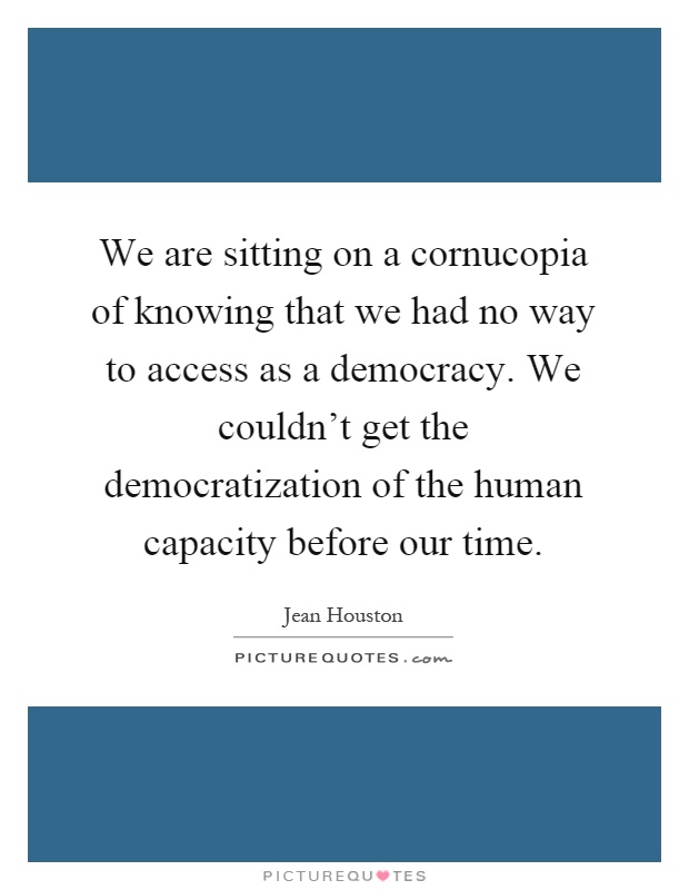 We are sitting on a cornucopia of knowing that we had no way to access as a democracy. We couldn't get the democratization of the human capacity before our time Picture Quote #1