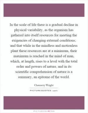 In the scale of life there is a gradual decline in physical variability, as the organism has gathered into itself resources for meeting the exigencies of changing external conditions; and that while in the mindless and motionless plant these resources are at a minimum, their maximum is reached in the mind of man, which, at length, rises to a level with the total order and powers of nature, and in its scientific comprehension of nature is a summary, an epitome of the world Picture Quote #1