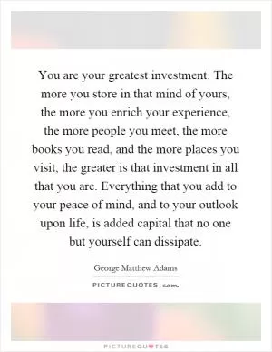You are your greatest investment. The more you store in that mind of yours, the more you enrich your experience, the more people you meet, the more books you read, and the more places you visit, the greater is that investment in all that you are. Everything that you add to your peace of mind, and to your outlook upon life, is added capital that no one but yourself can dissipate Picture Quote #1