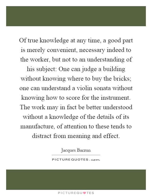 Of true knowledge at any time, a good part is merely convenient, necessary indeed to the worker, but not to an understanding of his subject: One can judge a building without knowing where to buy the bricks; one can understand a violin sonata without knowing how to score for the instrument. The work may in fact be better understood without a knowledge of the details of its manufacture, of attention to these tends to distract from meaning and effect Picture Quote #1