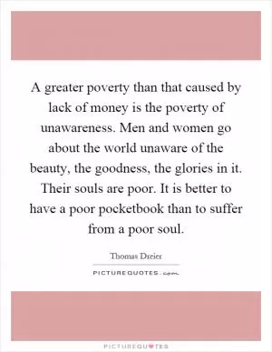 A greater poverty than that caused by lack of money is the poverty of unawareness. Men and women go about the world unaware of the beauty, the goodness, the glories in it. Their souls are poor. It is better to have a poor pocketbook than to suffer from a poor soul Picture Quote #1