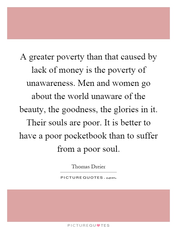 A greater poverty than that caused by lack of money is the poverty of unawareness. Men and women go about the world unaware of the beauty, the goodness, the glories in it. Their souls are poor. It is better to have a poor pocketbook than to suffer from a poor soul Picture Quote #1