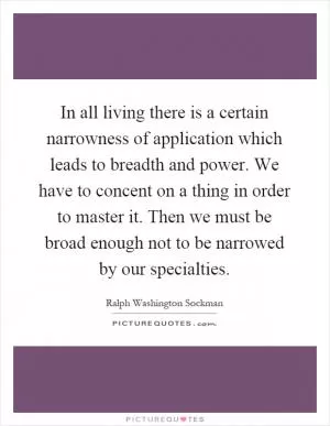 In all living there is a certain narrowness of application which leads to breadth and power. We have to concent on a thing in order to master it. Then we must be broad enough not to be narrowed by our specialties Picture Quote #1