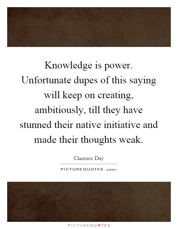 Knowledge is power. Unfortunate dupes of this saying will keep on creating, ambitiously, till they have stunned their native initiative and made their thoughts weak Picture Quote #1