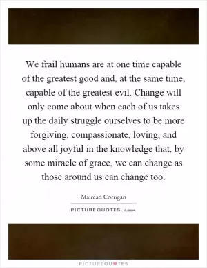 We frail humans are at one time capable of the greatest good and, at the same time, capable of the greatest evil. Change will only come about when each of us takes up the daily struggle ourselves to be more forgiving, compassionate, loving, and above all joyful in the knowledge that, by some miracle of grace, we can change as those around us can change too Picture Quote #1