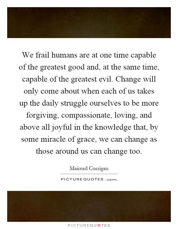 We frail humans are at one time capable of the greatest good and, at the same time, capable of the greatest evil. Change will only come about when each of us takes up the daily struggle ourselves to be more forgiving, compassionate, loving, and above all joyful in the knowledge that, by some miracle of grace, we can change as those around us can change too Picture Quote #1