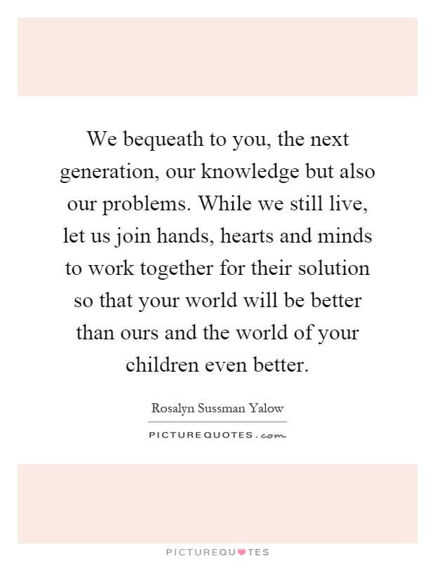 We bequeath to you, the next generation, our knowledge but also our problems. While we still live, let us join hands, hearts and minds to work together for their solution so that your world will be better than ours and the world of your children even better Picture Quote #1