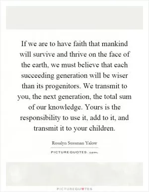 If we are to have faith that mankind will survive and thrive on the face of the earth, we must believe that each succeeding generation will be wiser than its progenitors. We transmit to you, the next generation, the total sum of our knowledge. Yours is the responsibility to use it, add to it, and transmit it to your children Picture Quote #1