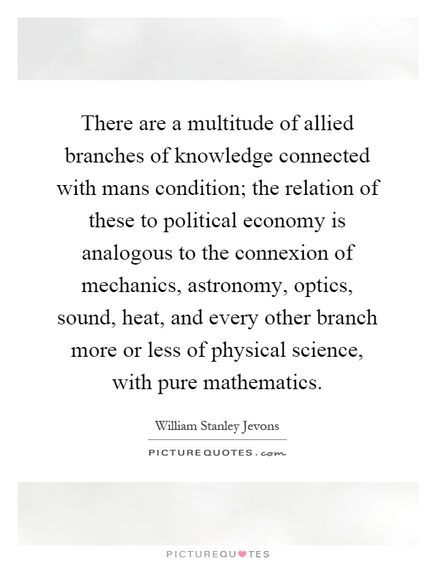 There are a multitude of allied branches of knowledge connected with mans condition; the relation of these to political economy is analogous to the connexion of mechanics, astronomy, optics, sound, heat, and every other branch more or less of physical science, with pure mathematics Picture Quote #1