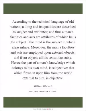 According to the technical language of old writers, a thing and its qualities are described as subject and attributes; and thus a man’s faculties and acts are attributes of which he is the subject. The mind is the subject in which ideas inhere. Moreover, the man’s faculties and acts are employed upon external objects; and from objects all his sensations arise. Hence the part of a man’s knowledge which belongs to his own mind, is subjective: that which flows in upon him from the world external to him, is objective Picture Quote #1