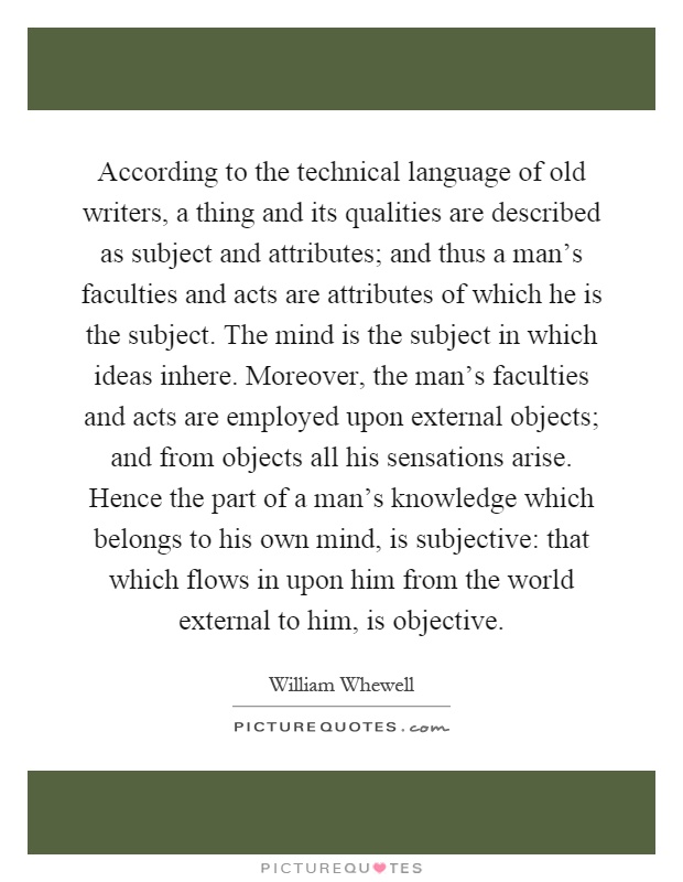 According to the technical language of old writers, a thing and its qualities are described as subject and attributes; and thus a man's faculties and acts are attributes of which he is the subject. The mind is the subject in which ideas inhere. Moreover, the man's faculties and acts are employed upon external objects; and from objects all his sensations arise. Hence the part of a man's knowledge which belongs to his own mind, is subjective: that which flows in upon him from the world external to him, is objective Picture Quote #1