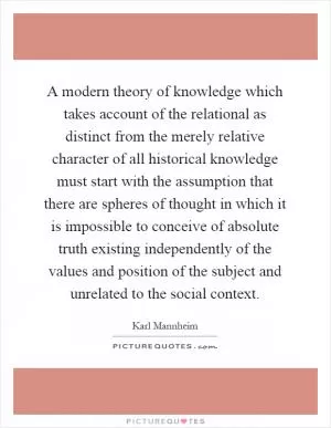 A modern theory of knowledge which takes account of the relational as distinct from the merely relative character of all historical knowledge must start with the assumption that there are spheres of thought in which it is impossible to conceive of absolute truth existing independently of the values and position of the subject and unrelated to the social context Picture Quote #1